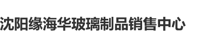 外国操逼毛片沈阳缘海华玻璃制品销售中心